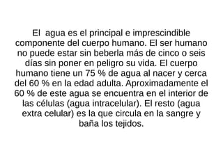 El agua es el principal e imprescindible
componente del cuerpo humano. El ser humano
 no puede estar sin beberla más de cinco o seis
   días sin poner en peligro su vida. El cuerpo
humano tiene un 75 % de agua al nacer y cerca
del 60 % en la edad adulta. Aproximadamente el
60 % de este agua se encuentra en el interior de
  las células (agua intracelular). El resto (agua
  extra celular) es la que circula en la sangre y
                 baña los tejidos.
 