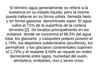 El término agua generalmente se refiere a la
   sustancia en su estado líquido, pero la misma
 puede hallarse en su forma sólida llamada hielo,
 y en forma gaseosa denominada vapor. El agua
     cubre el 71% de la superficie de la corteza
   terrestre.[2] Se localiza principalmente en los
 océanos donde se concentra el 96,5% del agua
total, los glaciares y casquetes polares poseen el
1,74%, los depósitos subterráneos (acuíferos), los
permafrost y los glaciares continentales suponen
 el 1,72% y el restante 0,04% se reparte en orden
    decreciente entre lagos, humedad del suelo,
      atmósfera, embalses, ríos y seres vivos.
 