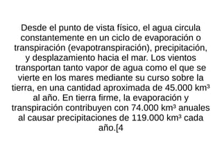 Desde el punto de vista físico, el agua circula
    constantemente en un ciclo de evaporación o
 transpiración (evapotranspiración), precipitación,
     y desplazamiento hacia el mar. Los vientos
  transportan tanto vapor de agua como el que se
   vierte en los mares mediante su curso sobre la
tierra, en una cantidad aproximada de 45.000 km³
       al año. En tierra firme, la evaporación y
transpiración contribuyen con 74.000 km³ anuales
   al causar precipitaciones de 119.000 km³ cada
                         año.[4
 