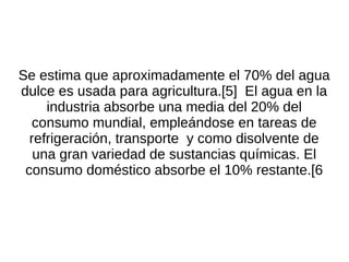 Se estima que aproximadamente el 70% del agua
dulce es usada para agricultura.[5] El agua en la
     industria absorbe una media del 20% del
  consumo mundial, empleándose en tareas de
  refrigeración, transporte y como disolvente de
   una gran variedad de sustancias químicas. El
 consumo doméstico absorbe el 10% restante.[6
 