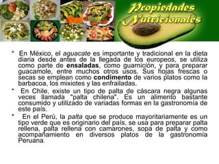 *  En México, el  aguacate  es importante y tradicional en la dieta diaria desde antes de la llegada de los europeos, se utiliza como parte de  ensaladas , como guarnición, y para preparar guacamole, entre muchos otros usos. Sus hojas frescas o secas se emplean como  condimento  de varios platos como la barbacoa, los mixiotes y las enfrailadas. *  En Chile, existe un tipo de palta de cáscara negra algunas veces llamada "palta chilena". Es un alimento bastante consumido y utilizado de variadas formas en la gastronomía de este país. *  En el Perú, la  palta  que se produce mayoritariamente es un tipo verde que es originario del país, se usa para preparar palta rellena, palta rellena con camarones, sopa de palta y como acompañamiento en diversos platos de la gastronomía Peruana . 