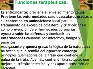 Es antioxidante: previene el envejecimiento celular
Previene las enfermedades cardiovasculares gracias a
su contenido en aminoácidos: ideal para el
tratamiento de exceso de colesterol y triglicéridos y
como prevención de enfermedades coronarias.
Ayuda a subir las defensas y combatir las
enfermedades causadas por microbios, hongos y
parásitos
Adelgazante y quema grasa: la lógica de la naturaleza
ha hecho que la semilla del aguacate contenga
principios quemadores de la grasa que contiene la
pulpa de la fruta. Además, contiene fibra soluble, que
mejora el tránsito intestinal y nos aporta sensación de
Funciones terapéuticas:
 