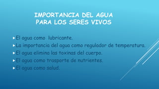 IMPORTANCIA DEL AGUA
PARA LOS SERES VIVOS
El agua como lubricante.
La importancia del agua como regulador de temperatura.
El agua elimina las toxinas del cuerpo.
El agua como trasporte de nutrientes.
El agua como salud.
 