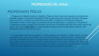 PROPIEDADES DEL AGUA
PROPIEDADES FÍSICAS
 El agua es un líquido inodoro e insípido. Tiene un cierto color azul cuando se concentra en
grandes masas. A la presión atmosférica (760 mm de mercurio), el punto de fusión del agua
pura es de 0ºC y el punto de ebullición es de 100ºC, cristaliza en el sistema hexagonal,
llamándose nieve o hielo según se presente de forma esponjosa o compacta, se expande al
congelarse, es decir aumenta de volumen, de ahí que la densidad del hielo sea menor que la del
agua y por ello el hielo flota en el agua líquida. El agua alcanza su densidad máxima a una
temperatura de 4ºC,que es de 1g/cc.
Su capacidad calorífica es superior a la de cualquier otro líquido o sólido, siendo su calor
específico de 1 cal/g, esto significa que una masa de agua puede absorber o desprender
grandes cantidades de calor, sin experimentar apenas cambios de temperatura, lo que tiene
gran influencia en el clima (las grandes masas de agua de los océanos tardan más tiempo en
calentarse y enfriarse que el suelo terrestre). Sus calores latentes de vaporización y de fusión
(540 y 80 cal/g, respectivamente) son también excepcionalmente elevados.
 
