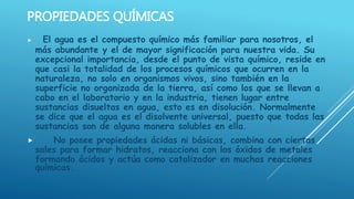 PROPIEDADES QUÍMICAS
 El agua es el compuesto químico más familiar para nosotros, el
más abundante y el de mayor significación para nuestra vida. Su
excepcional importancia, desde el punto de vista químico, reside en
que casi la totalidad de los procesos químicos que ocurren en la
naturaleza, no solo en organismos vivos, sino también en la
superficie no organizada de la tierra, así como los que se llevan a
cabo en el laboratorio y en la industria, tienen lugar entre
sustancias disueltas en agua, esto es en disolución. Normalmente
se dice que el agua es el disolvente universal, puesto que todas las
sustancias son de alguna manera solubles en ella.
 No posee propiedades ácidas ni básicas, combina con ciertas
sales para formar hidratos, reacciona con los óxidos de metales
formando ácidos y actúa como catalizador en muchas reacciones
químicas.
 