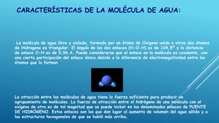 CARACTERÍSTICAS DE LA MOLÉCULA DE AGUA:
La molécula de agua libre y aislada, formada por un átomo de Oxigeno unido a otros dos átomos
de Hidrogeno es triangular. El ángulo de los dos enlaces (H-O-H) es de 104,5º y la distancia
de enlace O-H es de 0,96 A. Puede considerarse que el enlace en la molécula es covalente, con
una cierta participación del enlace iónico debido a la diferencia de electronegatividad entre los
átomos que la forman
La atracción entre las moléculas de agua tiene la fuerza suficiente para producir un
agrupamiento de moléculas. La fuerza de atracción entre el hidrógeno de una molécula con el
oxígeno de otra es de tal magnitud que se puede incluir en los denominados enlaces de PUENTE
DE HIDRÓGENO. Estos enlaces son los que dan lugar al aumento de volumen del agua sólida y a
las estructuras hexagonales de que se habló más arriba.
 
