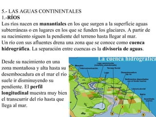 5.- LAS AGUAS CONTINENTALES
1.-RÍOS
Los ríos nacen en manantiales en los que surgen a la superficie aguas
subterráneas o en lugares en los que se funden los glaciares. A partir de
su nacimiento siguen la pendiente del terreno hasta llegar al mar.
Un río con sus afluentes drena una zona que se conoce como cuenca
hidrográfica. La separación entre cuencas es la divisoria de aguas.
Desde su nacimiento en una
zona montañosa y alta hasta su
desembocadura en el mar el río
suele ir disminuyendo su
pendiente. El perfil
longitudinal muestra muy bien
el transcurrir del río hasta que
llega al mar.
 