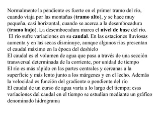 Normalmente la pendiente es fuerte en el primer tramo del río,
cuando viaja por las montañas (tramo alto), y se hace muy
pequeña, casi horizontal, cuando se acerca a la desembocadura
(tramo bajo). La desembocadura marca el nivel de base del río.
El río sufre variaciones en su caudal. En las estaciones lluviosas
aumenta y en las secas disminuye, aunque algunos ríos presentan
el caudal máximo en la época del deshielo
El caudal es el volumen de agua que pasa a través de una sección
transversal determinada de la corriente, por unidad de tiempo
El río es más rápido en las partes centrales y cercanas a la
superficie y más lento junto a los márgenes y en el lecho. Además
la velocidad es función del gradiente o pendiente del río
El caudal de un curso de agua varía a lo largo del tiempo; esas
variaciones del caudal en el tiempo se estudian mediante un gráfico
denominado hidrograma
 