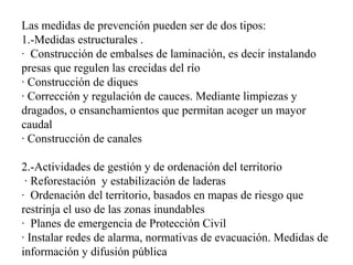 Las medidas de prevención pueden ser de dos tipos:
1.-Medidas estructurales .
· Construcción de embalses de laminación, es decir instalando
presas que regulen las crecidas del río
· Construcción de diques
· Corrección y regulación de cauces. Mediante limpiezas y
dragados, o ensanchamientos que permitan acoger un mayor
caudal
· Construcción de canales
2.-Actividades de gestión y de ordenación del territorio
· Reforestación y estabilización de laderas
· Ordenación del territorio, basados en mapas de riesgo que
restrinja el uso de las zonas inundables
· Planes de emergencia de Protección Civil
· Instalar redes de alarma, normativas de evacuación. Medidas de
información y difusión pública
 