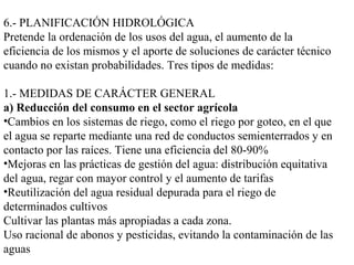 6.- PLANIFICACIÓN HIDROLÓGICA
Pretende la ordenación de los usos del agua, el aumento de la
eficiencia de los mismos y el aporte de soluciones de carácter técnico
cuando no existan probabilidades. Tres tipos de medidas:
1.- MEDIDAS DE CARÁCTER GENERAL
a) Reducción del consumo en el sector agrícola
•Cambios en los sistemas de riego, como el riego por goteo, en el que
el agua se reparte mediante una red de conductos semienterrados y en
contacto por las raíces. Tiene una eficiencia del 80-90%
•Mejoras en las prácticas de gestión del agua: distribución equitativa
del agua, regar con mayor control y el aumento de tarifas
•Reutilización del agua residual depurada para el riego de
determinados cultivos
Cultivar las plantas más apropiadas a cada zona.
Uso racional de abonos y pesticidas, evitando la contaminación de las
aguas
 