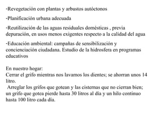 -Revegetación con plantas y arbustos autóctonos
-Planificación urbana adecuada
-Reutilización de las aguas residuales domésticas , previa
depuración, en usos menos exigentes respecto a la calidad del agua
-Educación ambiental: campañas de sensibilización y
concienciación ciudadana. Estudio de la hidrosfera en programas
educativos
En nuestro hogar:
Cerrar el grifo mientras nos lavamos los dientes; se ahorran unos 14
litro.
Arreglar los grifos que gotean y las cisternas que no cierran bien;
un grifo que gotea pierde hasta 30 litros al día y un hilo continuo
hasta 100 litro cada día.
 