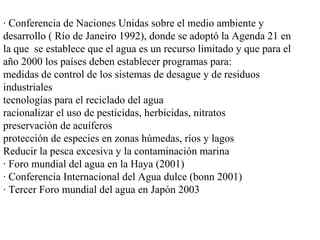 · Conferencia de Naciones Unidas sobre el medio ambiente y
desarrollo ( Río de Janeiro 1992), donde se adoptó la Agenda 21 en
la que se establece que el agua es un recurso limitado y que para el
año 2000 los países deben establecer programas para:
medidas de control de los sistemas de desague y de residuos
industriales
tecnologías para el reciclado del agua
racionalizar el uso de pesticidas, herbicidas, nitratos
preservación de acuíferos
protección de especies en zonas húmedas, ríos y lagos
Reducir la pesca excesiva y la contaminación marina
· Foro mundial del agua en la Haya (2001)
· Conferencia Internacional del Agua dulce (bonn 2001)
· Tercer Foro mundial del agua en Japón 2003
 