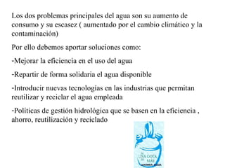 Los dos problemas principales del agua son su aumento de
consumo y su escasez ( aumentado por el cambio climático y la
contaminación)
Por ello debemos aportar soluciones como:
-Mejorar la eficiencia en el uso del agua
-Repartir de forma solidaria el agua disponible
-Introducir nuevas tecnologías en las industrias que permitan
reutilizar y reciclar el agua empleada
-Políticas de gestión hidrológica que se basen en la eficiencia ,
ahorro, reutilización y reciclado
 