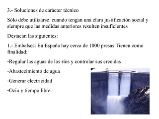 3.- Soluciones de carácter técnico
Sólo debe utilizarse cuando tengan una clara justificación social y
siempre que las medidas anteriores resulten insuficientes
Destacan las siguientes:
1.- Embalses: En España hay cerca de 1000 presas Tienen como
finalidad:
-Regular las aguas de los ríos y controlar sus crecidas
-Abastecimiento de agua
-Generar electricidad
-Ocio y tiempo libre
 