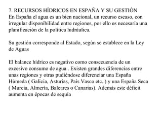 7. RECURSOS HÍDRICOS EN ESPAÑA Y SU GESTIÓN
En España el agua es un bien nacional, un recurso escaso, con
irregular disponibilidad entre regiones, por ello es necesaria una
planificación de la política hidráulica.
Su gestión corresponde al Estado, según se establece en la Ley
de Aguas
El balance hídrico es negativo como consecuencia de un
excesivo consumo de agua . Existen grandes diferencias entre
unas regiones y otras pudiéndose diferenciar una España
Húmeda ( Galicia, Asturias, País Vasco etc..) y una España Seca
( Murcia, Almería, Baleares o Canarias). Además este déficit
aumenta en épocas de sequía
 