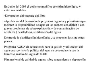 En Junio del 2004 el gobierno modifica este plan hidrológico y
entre sus medidas:
-Derogación del trasvase del Ebro
-Aprobación del desarrollo de proyectos urgentes y prioritarios que
mejoren la disponibilidad de agua en las cuencas con déficit o con
graves problemas de sobreexplotación y de contaminación de
acuíferos ( desaladoras, reutilización del agua)
Dentro de la planificación hidrológica , se proponen los siguientes
planes:
Programa AGUA de actuaciones para la gestión y utilización del
agua que reorienta la política del agua en concordancia con la
Directiva marco del Agua de la UE
Plan nacional de calidad de aguas: sobre saneamiento y depuración
 