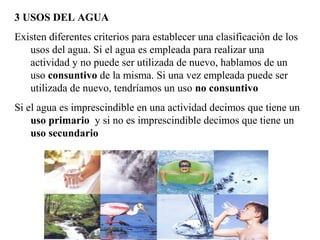 3 USOS DEL AGUA
Existen diferentes criterios para establecer una clasificación de los
usos del agua. Si el agua es empleada para realizar una
actividad y no puede ser utilizada de nuevo, hablamos de un
uso consuntivo de la misma. Si una vez empleada puede ser
utilizada de nuevo, tendríamos un uso no consuntivo
Si el agua es imprescindible en una actividad decimos que tiene un
uso primario y si no es imprescindible decimos que tiene un
uso secundario
 