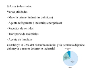 b) Usos industriales:
Varias utilidades
· Materia prima ( industrias químicas)
· Agente refrigerante ( industrias energéticas)
· Receptor de vertidos
· Transporte de materiales
· Agente de limpieza
Constituye el 22% del consumo mundial y su demanda depende
del mayor o menor desarrollo industrial
 
