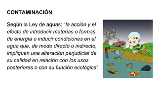 CONTAMINACIÓN
Según la Ley de aguas: “la acción y el
efecto de introducir materias o formas
de energía o inducir condiciones en el
agua que, de modo directo o indirecto,
impliquen una alteración perjudicial de
su calidad en relación con los usos
posteriores o con su función ecológica”.
 