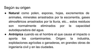 Según su origen
● Natural como polen, esporas, hojas, excrementos de
animales, minerales arrastrados por la escorrentía, gases
atmosféricos arrastrados por la lluvia, etc... estos residuos
son normalmente eliminados por la capacidad
autodepuradora del agua.
● Antrópica cuando es el hombre el que causa el impacto o
aporta los contaminantes. Origen: la industria,
explotaciones agrícolas o ganaderas, en grandes obras de
ingeniería civil y en las ciudades.
 