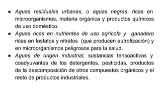 ● Aguas residuales urbanas, o aguas negras. ricas en
microorganismos, materia orgánica y productos químicos
de uso doméstico.
● Aguas ricas en nutrientes de uso agrícola y ganadero
ricas en fosfatos y nitratos (que producen eutrofización) y
en microorganismos peligrosos para la salud.
● Aguas de origen industrial, sustancias tensoactivas y
coadyuvantes de los detergentes, pesticidas, productos
de la descomposición de otros compuestos orgánicos y el
resto de productos industriales.
 