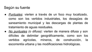 Según su fuente
● Puntuales: vierten a través de un foco muy localizado,
como son los vertidos industriales, los desagües de
saneamiento municipal y las descargas de plantas de
tratamiento de aguas residuales.
● No puntuales (o difusa): vierten de manera difusa y son
difíciles de delimitar geográficamente, como son los
vertidos agrícolas, mineros, de construcción, la
escorrentía urbana y las modificaciones hidrológicas.
 