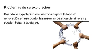Problemas de su explotación
Cuando la explotación en una zona supera la tasa de
renovación en ese punto, las reservas de agua disminuyen y
pueden llegar a agotarse.
 