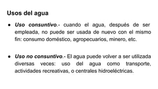 Usos del agua
● Uso consuntivo.- cuando el agua, después de ser
empleada, no puede ser usada de nuevo con el mismo
fin: consumo doméstico, agropecuarios, minero, etc.
● Uso no consuntivo.- El agua puede volver a ser utilizada
diversas veces: uso del agua como transporte,
actividades recreativas, o centrales hidroeléctricas.
 