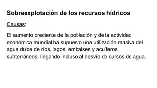 Sobreexplotación de los recursos hídricos
Causas:
El aumento creciente de la población y de la actividad
económica mundial ha supuesto una utilización masiva del
agua dulce de ríos, lagos, embalses y acuíferos
subterráneos, llegando incluso al desvío de cursos de agua.
 
