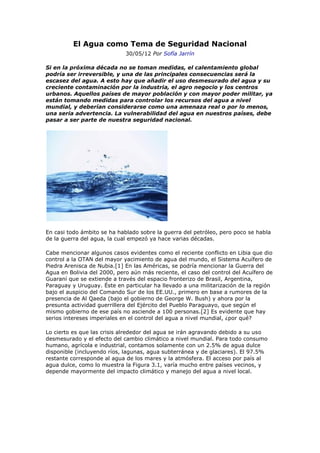 El Agua como Tema de Seguridad Nacional
                             30/05/12 Por Sofía Jarrín

Si en la próxima década no se toman medidas, el calentamiento global
podría ser irreversible, y una de las principales consecuencias será la
escasez del agua. A esto hay que añadir el uso desmesurado del agua y su
creciente contaminación por la industria, el agro negocio y los centros
urbanos. Aquellos países de mayor población y con mayor poder militar, ya
están tomando medidas para controlar los recursos del agua a nivel
mundial, y deberían considerarse como una amenaza real o por lo menos,
una seria advertencia. La vulnerabilidad del agua en nuestros países, debe
pasar a ser parte de nuestra seguridad nacional.




En casi todo ámbito se ha hablado sobre la guerra del petróleo, pero poco se habla
de la guerra del agua, la cual empezó ya hace varias décadas.

Cabe mencionar algunos casos evidentes como el reciente conflicto en Libia que dio
control a la OTAN del mayor yacimiento de agua del mundo, el Sistema Acuífero de
Piedra Arenisca de Nubia.[1] En las Américas, se podría mencionar la Guerra del
Agua en Bolivia del 2000, pero aún más reciente, el caso del control del Acuífero de
Guaraní que se extiende a través del espacio fronterizo de Brasil, Argentina,
Paraguay y Uruguay. Éste en particular ha llevado a una militarización de la región
bajo el auspicio del Comando Sur de los EE.UU., primero en base a rumores de la
presencia de Al Qaeda (bajo el gobierno de George W. Bush) y ahora por la
presunta actividad guerrillera del Ejército del Pueblo Paraguayo, que según el
mismo gobierno de ese país no asciende a 100 personas.[2] Es evidente que hay
serios intereses imperiales en el control del agua a nivel mundial, ¿por qué?

Lo cierto es que las crisis alrededor del agua se irán agravando debido a su uso
desmesurado y el efecto del cambio climático a nivel mundial. Para todo consumo
humano, agrícola e industrial, contamos solamente con un 2.5% de agua dulce
disponible (incluyendo ríos, lagunas, agua subterránea y de glaciares). El 97.5%
restante corresponde al agua de los mares y la atmósfera. El acceso por país al
agua dulce, como lo muestra la Figura 3.1, varía mucho entre países vecinos, y
depende mayormente del impacto climático y manejo del agua a nivel local.
 