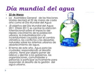 Día mundial del agua
   22 de Marzo
   La Asamblea General de las Naciones
    Unidas declaró el 22 de marzo de cada
    año como el Día Mundial del Agua
   .El objetivo del Día Mundial del Agua
    2011 (DMA 2011) es centrar la atención
    internacional sobre el impacto del
    rápido crecimiento de la población
    urbana, la industrialización y la
    incertidumbre causada por el cambio
    climático, los conflictos y los desastres
    naturales sobre los sistemas urbanos de
    abastecimiento de agua.
   El tema de este año, Agua para las
    ciudades: respondiendo al desafío
    urbano, tiene por objeto poner de
    relieve y alentar a los gobiernos, las
    organizaciones, comunidades y
    personas a participar activamente para
    responder al desafío de la gestión del
    agua urbana.
 
