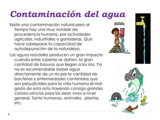 Contaminación del agua
Existe una contaminación natural pero al
   tiempo hay una muy notable de
   procedencia humana, por actividades
   agrícolas, industriales o ganaderas. Que
   hace sobrepasar la capacidad de
   autodepuración de la naturaleza.
Las aguas resúdales producen un gran impacto
  cuando estas tuberías se dañan, la gran
  cantidad de basuras que llegan a los ríos. Ya
  no es recomendable beber agua
  directamente de un rio por la cantidad de
  bacterias y enfermedades contenidas que
  son perjudiciales para la vida humana el mal
  gasto de esta esta trayendo consigo grandes
  consecuencias para los seres vivos a nivel
  general. Tanto humanos, animales, plantas
  etc.
 