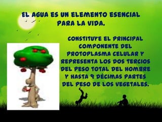 El agua es un elemento esencial
          para la vida.

            Constituye el principal
               componente del
            protoplasma celular y
          representa los dos tercios
          del peso total del hombre
           y hasta 9 décimas partes
          del peso de los vegetales.
 