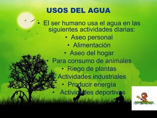 USOS DEL AGUA
• El ser humano usa el agua en las
    siguientes actividades diarias:
          • Aseo personal
           • Alimentación
          • Aseo del hogar
   • Para consumo de animales
         • Riego de plantas
     • Actividades industriales
         • Producir energía
     • Actividades deportivas
 