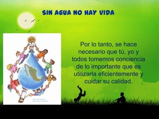 SIN AGUA NO HAY VIDA



            Por lo tanto, se hace
           necesario que tú, yo y
        todos tomemos conciencia
          de lo importante que es
         utilizarla eficientemente y
              cuidar su calidad.
 