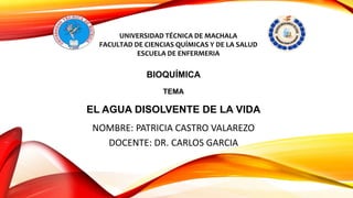 UNIVERSIDAD TÉCNICA DE MACHALA
FACULTAD DE CIENCIAS QUÍMICAS Y DE LA SALUD
ESCUELA DE ENFERMERIA
BIOQUÍMICA
TEMA
EL AGUA DISOLVENTE DE LA VIDA
NOMBRE: PATRICIA CASTRO VALAREZO
DOCENTE: DR. CARLOS GARCIA
 