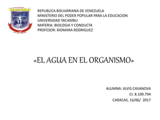 ALUMNA: ALVIS CASANOVA
CI: 8.109.794
CARACAS, 16/06/ 2017
REPUBLICA BOLIVARIANA DE VENEZUELA
MINISTERIO DEL PODER POPULAR PARA LA EDUCACION
UNIVERSIDAD YACAMBU
MATERIA: BIOLOGIA Y CONDUCTA
PROFESOR: XIOMARA RODRIGUEZ
«EL AGUA EN EL ORGANISMO»
 