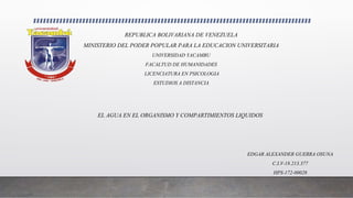 REPUBLICA BOLIVARIANA DE VENEZUELA
MINISTERIO DEL PODER POPULAR PARA LA EDUCACION UNIVERSITARIA
UNIVERSIDAD YACAMBU
FACALTUD DE HUMANIDADES
LICENCIATURA EN PSICOLOGIA
ESTUDIOS A DISTANCIA
EL AGUA EN EL ORGANISMO Y COMPARTIMIENTOS LIQUIDOS
EDGAR ALEXANDER GUERRA OSUNA
C.I.V-18.213.377
HPS-172-00028
 