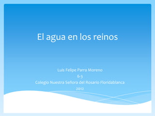 El agua en los reinos


           Luis Felipe Parra Moreno
                       6-3
Colegio Nuestra Señora del Rosario Floridablanca
                      2012
 