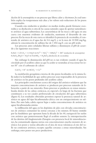 AMC Ag04ZimapánHg.

90

16/4/94

11:38 am

Page 90

M. ARMIENTA Y R. RODRÍGUEZ

dación de la arsenopirita es un proceso que libera calor y electrones, lo cual también explica las temperaturas más altas y los valores más reductores de los pozos
contaminados.
Cuando esta oxidación se produce en medios ácidos, puede formarse escorodita y su disolución es otra de las causas naturales capaz de aportar naturalmente arsénico al agua subterránea. Las características de las rocas y del agua en una
cueva con muestras evidentes de oxidación, mostraron el desarrollo de este
proceso. En las rocas de esta cueva se identificó la presencia de escorodita, el contenido de arsénico en el agua fue de 0.6 mg/L y en la roca de 10 500 mg/kg,
además la concentración de sulfatos fue de 1 454 mg/L con un pH ácido.
Los procesos antes señalados liberan sulfatos y disminuyen el pH de acuerdo a las siguientes reacciones:
FeAsS + 3.25 O2 + 1.5 H2O ⇔ Fe2+ + SO42- + HAsO42- + 2H+ (oxidación de arsenopirita)
FeAsO4.2H2O + H2O ⇔ Fe(OH)3 + H2AsO4 (disolución de escorodita)

Sin embargo la disminución del pH no es tan evidente cuando el agua ha
circulado por el acuífero calizo ya que la acidez se neutraliza al reaccionar los iones H+ con el carbonato de calcio:
CaCO3 + H+ ⇔ HCO3- + Ca2+

La modelación geoquímica inversa de dos pozos localizados en la misma falla indicó la factibilidad de que ambos procesos sean responsables de la presencia
de arsénico en los pozos profundos del acuífero calizo.
Las principales conclusiones acerca del origen del arsénico señalaron que las
mayores concentraciones de arsénico se producen por procesos naturales de liberación a partir de sus minerales. Estos procesos se producen en zonas mineralizadas dentro de las calizas cretácicas, en especial a lo largo de las fracturas que
constituyen a su vez canales preferenciales de circulación del agua subterránea
(figura 6). Los resultados obtenidos permiten esperar la presencia natural de arsénico en aguas del tipo bicarbonatada-cálcica con un enriquecimiento en sulfatos. Por otro lado, cabría esperar bajas o nulas concentraciones de arsénico en
aguas bicarbonatadas-mixtas.
La infiltración del agua en los depósitos de jales con elevadas concentraciones de arsénico contaminó las norias cercanas a los mismos. El humo emitido
por las fundidoras que operaron hasta la década de los 40, enriqueció los suelos
con arsénico que posteriormente llegó al acuífero somero. La intemperización
de los detritos del fanglomerado Zimapán con presencia local de mineralizaciones, ha contaminado algunas norias con concentraciones mucho menores de arsénico. Los pozos y norias ubicados en el área de rocas volcánicas al este del valle no contienen arsénico, excepto aquellas cercanas a zonas mineralizadas. Sin
embargo, estos pozos son poco productivos.

 