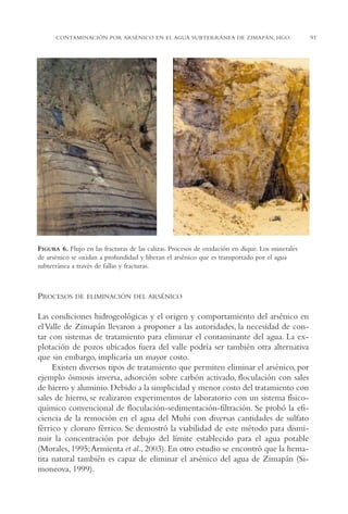 AMC Ag04ZimapánHg.

16/4/94

11:38 am

Page 91

CONTAMINACIÓN POR ARSÉNICO EN EL AGUA SUBTERRÁNEA DE ZIMAPÁN, HGO.

FIGURA 6. Flujo en las fracturas de las calizas. Procesos de oxidación en dique. Los minerales
de arsénico se oxidan a profundidad y liberan el arsénico que es transportado por el agua
subterránea a través de fallas y fracturas.

PROCESOS

DE ELIMINACIÓN DEL ARSÉNICO

Las condiciones hidrogeológicas y el origen y comportamiento del arsénico en
el Valle de Zimapán llevaron a proponer a las autoridades, la necesidad de contar con sistemas de tratamiento para eliminar el contaminante del agua. La explotación de pozos ubicados fuera del valle podría ser también otra alternativa
que sin embargo, implicaría un mayor costo.
Existen diversos tipos de tratamiento que permiten eliminar el arsénico, por
ejemplo ósmosis inversa, adsorción sobre carbón activado, floculación con sales
de hierro y aluminio. Debido a la simplicidad y menor costo del tratamiento con
sales de hierro, se realizaron experimentos de laboratorio con un sistema físicoquímico convencional de floculación-sedimentación-filtración. Se probó la eficiencia de la remoción en el agua del Muhi con diversas cantidades de sulfato
férrico y cloruro férrico. Se demostró la viabilidad de este método para disminuir la concentración por debajo del límite establecido para el agua potable
(Morales, 1995;Armienta et al., 2003). En otro estudio se encontró que la hematita natural también es capaz de eliminar el arsénico del agua de Zimapán (Simoneova, 1999).

91

 