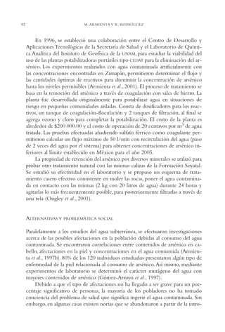 AMC Ag04ZimapánHg.

16/4/94

92

11:38 am

Page 92

M. ARMIENTA Y R. RODRÍGUEZ

En 1996, se estableció una colaboración entre el Centro de Desarrollo y
Aplicaciones Tecnológicas de la Secretaría de Salud y el Laboratorio de Química Analítica del Instituto de Geofísica de la UNAM, para estudiar la viabilidad del
uso de las plantas potabilizadoras portátiles tipo CEDAT para la eliminación del arsénico. Los experimentos realizados con agua contaminada artificialmente con
las concentraciones encontradas en Zimapán, permitieron determinar el flujo y
las cantidades óptimas de reactivos para disminuir la concentración de arsénico
hasta los niveles permisibles (Armienta et al., 2001). El proceso de tratamiento se
basa en la remoción del arsénico a través de coagulación con sales de hierro. La
planta fue desarrollada originalmente para potabilizar agua en situaciones de
riesgo en pequeñas comunidades aisladas. Consta de dosificadores para los reactivos, un tanque de coagulación-floculación y 2 tanques de filtración, al final se
agrega ozono y cloro para completar la potabilización. El costo de la planta es
alrededor de $200 000.00 y el costo de operación de 20 centavos por m3 de agua
tratada. Las pruebas efectuadas añadiendo sulfato férrico como coagulante permitieron calcular un flujo máximo de 50 l/min con recirculación del agua (paso
de 2 veces del agua por el sistema) para obtener concentraciones de arsénico inferiores al límite establecido en México para el año 2005.
La propiedad de retención del arsénico por diversos minerales se utilizó para
probar otro tratamiento natural con las mismas calizas de la Formación Soyatal.
Se estudió su efectividad en el laboratorio y se propuso un esquema de tratamiento casero efectivo consistente en moler las rocas, poner el agua contaminada en contacto con las mismas (2 kg con 20 litros de agua) durante 24 horas y
agitarlas lo más frecuentemente posible, para posteriormente filtrarlas a través de
una tela (Ongley et al., 2001).

ALTERNATIVAS Y

PROBLEMÁTICA SOCIAL

Paralelamente a los estudios del agua subterránea, se efectuaron investigaciones
acerca de las posibles afectaciones en la población debidas al consumo del agua
contaminada. Se encontraron correlaciones entre contenidos de arsénico en cabello, afectaciones en la piel y concentraciones en el agua consumida (Armienta et al., 1997b). 80% de los 120 individuos estudiados presentaron algún tipo de
enfermedad de la piel relacionada al consumo de arsénico. Así mismo, mediante
experimentos de laboratorio se determinó el carácter mutágeno del agua con
mayores contenidos de arsénico (Gómez-Arroyo et al., 1997).
Debido a que el tipo de afectaciones no ha llegado a ser grave para un porcentaje significativo de personas, la mayoría de los pobladores no ha tomado
conciencia del problema de salud que significa ingerir el agua contaminada. Sin
embargo, en algunas casas existen norias que se abandonaron a partir de la intro-

 