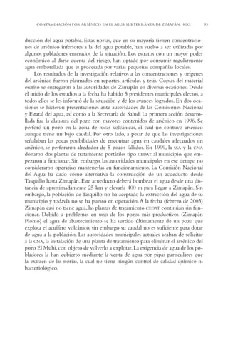 AMC Ag04ZimapánHg.

16/4/94

11:38 am

Page 93

CONTAMINACIÓN POR ARSÉNICO EN EL AGUA SUBTERRÁNEA DE ZIMAPÁN, HGO.

ducción del agua potable. Estas norias, que en su mayoría tienen concentraciones de arsénico inferiores a la del agua potable, han vuelto a ser utilizadas por
algunos pobladores enterados de la situación. Los estratos con un mayor poder
económico al darse cuenta del riesgo, han optado por consumir regularmente
agua embotellada que es procesada por varias pequeñas compañías locales.
Los resultados de la investigación relativos a las concentraciones y orígenes
del arsénico fueron plasmados en reportes, artículos y tesis. Copias del material
escrito se entregaron a las autoridades de Zimapán en diversas ocasiones. Desde
el inicio de los estudios a la fecha ha habido 5 presidentes municipales electos, a
todos ellos se les informó de la situación y de los avances logrados. En dos ocasiones se hicieron presentaciones ante autoridades de las Comisiones Nacional
y Estatal del agua, así como a la Secretaría de Salud. La primera acción desarrollada fue la clausura del pozo con mayores contenidos de arsénico en 1996. Se
perforó un pozo en la zona de rocas volcánicas, el cual no contuvo arsénico
aunque tiene un bajo caudal. Por otro lado, a pesar de que las investigaciones
señalaban las pocas posibilidades de encontrar agua en caudales adecuados sin
arsénico, se perforaron alrededor de 5 pozos fallidos. En 1999, la SSA y la CNA
donaron dos plantas de tratamiento portátiles tipo CEDAT al municipio, que empezaron a funcionar. Sin embargo, las autoridades municipales en ese tiempo no
consideraron operativo mantenerlas en funcionamiento. La Comisión Nacional
del Agua ha dado como alternativa la construcción de un acueducto desde
Tasquillo hasta Zimapán. Este acueducto deberá bombear el agua desde una distancia de aproximadamente 25 km y elevarla 400 m para llegar a Zimapán. Sin
embargo, la población de Tasquillo no ha aceptado la extracción del agua de su
municipio y todavía no se ha puesto en operación. A la fecha (febrero de 2003)
Zimapán casi no tiene agua, las plantas de tratamiento CEDAT continúan sin funcionar. Debido a problemas en uno de los pozos más productivos (Zimapán
Plomo) el agua de abastecimiento se ha surtido últimamente de un pozo que
explota el acuífero volcánico, sin embargo su caudal no es suficiente para dotar
de agua a la población. Las autoridades municipales actuales acaban de solicitar
a la CNA, la instalación de una planta de tratamiento para eliminar el arsénico del
pozo El Muhi, con objeto de volverlo a explotar. La exigencia de agua de los pobladores la han cubierto mediante la venta de agua por pipas particulares que
la extraen de las norias, la cual no tiene ningún control de calidad químico ni
bacteriológico.

93

 