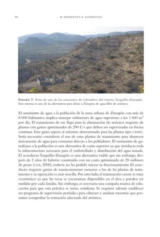 AMC Ag04ZimapánHg.

94

16/4/94

11:38 am

Page 94

M. ARMIENTA Y R. RODRÍGUEZ

F IGURA 7. Vista de una de las estaciones de rebombeo del sistema Tasquillo-Zimapán.
Este sistema es una de las alternativas para dotar a Zimapán de agua libre de arsénico.

El suministro de agua a la población de la zona urbana de Zimapán con más de
8 000 habitantes, implica manejar volúmenes de agua superiores a los 1 600 m3
por día. El tratamiento de ese flujo para la eliminación de arsénico requiere de
plantas con gastos aproximados de 200 L/s que deben ser supervisadas en forma
continua. Este gasto supera al máximo determinado para las plantas tipo CEDAT.
Sería necesario considerar el uso de estas plantas de tratamiento para abastecer
únicamente de agua para consumo directo a los pobladores. El suministro de garrafones a la población es una alternativa de costo superior ya que involucra toda
la infraestructura necesaria para el embotellado y distribución del agua tratada.
El acueducto Tasquillo-Zimapán es una alternativa viable que sin embargo, después de 2 años de haberse construido con un costo aproximado de 28 millones
de pesos (CNA, 2000), todavía no ha podido iniciar su funcionamiento. El acueducto requiere gastos de mantenimiento menores a los de las plantas de tratamiento y su operación es más sencilla. Por otro lado, el tratamiento casero es muy
económico ya que las rocas se encuentran disponibles en el área y pueden ser
molidas por cada familia. Sin embargo, es necesaria una campaña masiva de educación para que esta práctica se torne cotidiana. Se requiere además establecer
un programa de supervisión periódica para obtener y analizar muestras que permitan comprobar la remoción adecuada del arsénico.

 