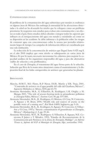 AMC Ag04ZimapánHg.

16/4/94

11:38 am

Page 95

CONTAMINACIÓN POR ARSÉNICO EN EL AGUA SUBTERRÁNEA DE ZIMAPÁN, HGO.

CONSIDERACIONES

FINALES

El problema de la contaminación del agua subterránea por metales es endémico
en algunas áreas de México. Sin embargo, la intensidad de las afectaciones detectadas a la salud no ha alcanzado los niveles que lo coloquen como un problema
prioritario. Se requieren más estudios para evaluar esta contaminación y sus efectos en todo el país. Estos estudios deben abordar e integrar todos los aspectos que
influyen en el enriquecimiento del agua con metales y metaloides así como en
su dispersión en los acuíferos. Se debe informar a la población sobre los riesgos
de consumir agua con concentraciones sobre la norma por periodos relativamente largos de tiempo. Las campañas de información deben ser coordinadas por
una sola institución.
La reducción de la concentración de arsénico que llegará hasta 0.025 mg/L
en el año 2005 implica que estos niveles se sobrepasarán en varias áreas de
México. Es por lo tanto, necesario incrementar los esfuerzos para mejorar la capacidad analítica de los organismos responsables del agua y para dar alternativas
viables de solución a esta problemática.
En el caso de Zimapán, el tratamiento del agua forma parte de la solución.
Solución que lleva de la mano otras situaciones como el mantenimiento y la disposición final de los lodos enriquecidos en arsénico que generarían las plantas.

BIBLIOGRAFÍA
Alarcón, H.M.T., M.I. Flores, R.P. Navar, D.I.R. Martín y V.R. Trejo, 2001,
“Contenido de arsénico en el agua potable del valle del Guadiana, México”,
Ingeniería Hidráulica en México, XVI, pp. 63-70.
Armienta Hernández, M.A., G. Villaseñor, R. Rodríguez, L.K. Ongley y H.
Mango, 2001, “The role of arsenic-bearing rocks in groundwater pollution
at Zimapán Valley, México”, Environ Geol, 40, pp. 571-581.
Armienta Hernández, M.A., R. Rodríguez, O. Morton, O. Cruz, N. Ceniceros,
A. Aguayo y H. Brust, 2000, “Health risk and sources of arsenic in the
potable water of a mining area”, Red Book IAHS, Inglaterra, pp. 9-16.
Armienta Hernández, M.A., R. Rodríguez, A. Aguayo, N. Ceniceros, G.Villaseñor y O. Cruz, 1997a, “Arsenic contamination of groundwater at Zimapán,
México”, Hydrogeology J., 5, pp. 39-46.
Armienta Hernández, M.A., R. Rodríguez, G.Villaseñor, A. Aguayo, N.E. Ceniceros, F. Juárez y T. Méndez, 1993, “Estudio de Reconocimiento de la
Contaminación por Arsénico en la Zona de Zimapán, Hidalgo”, en Informe
Técnico IL, Informe del IGF al Municipio de Zimapán, Hgo., noviembre 1993.

95

 