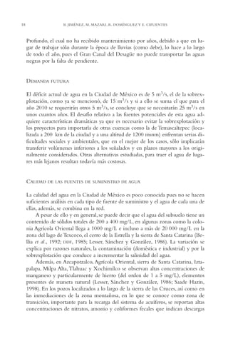 AMC Ag01ValleMéx.

13/4/94

18

04:57 pm

Page 18

B. JIMÉNEZ, M. MAZARI, R. DOMÍNGUEZ Y E. CIFUENTES

Profundo, el cual no ha recibido mantenimiento por años, debido a que en lugar de trabajar sólo durante la época de lluvias (como debe), lo hace a lo largo
de todo el año, pues el Gran Canal del Desagüe no puede transportar las aguas
negras por la falta de pendiente.

DEMANDA

FUTURA

El déficit actual de agua en la Ciudad de México es de 5 m3/s, el de la sobrexplotación, como ya se mencionó, de 15 m3/s y si a ello se suma el que para el
año 2010 se requerirán otros 5 m3/s, se concluye que se necesitarán 25 m3/s en
unos cuantos años. El desafío relativo a las fuentes potenciales de esta agua adquiere características dramáticas ya que es necesario evitar la sobrexplotación y
los proyectos para importarla de otras cuencas como la de Temascaltepec (localizada a 200 km de la ciudad y a una altitud de 1200 msnm) enfrentan serias dificultades sociales y ambientales, que en el mejor de los casos, sólo implicarán
transferir volúmenes inferiores a los señalados y en plazos mayores a los originalmente considerados. Otras alternativas estudiadas, para traer el agua de lugares más lejanos resultan todavía más costosas.

CALIDAD

DE LAS FUENTES DE SUMINISTRO DE AGUA

La calidad del agua en la Ciudad de México es poco conocida pues no se hacen
suficientes análisis en cada tipo de fuente de suministro y el agua de cada una de
ellas, además, se combina en la red.
A pesar de ello y en general, se puede decir que el agua del subsuelo tiene un
contenido de sólidos totales de 200 a 400 mg/L, en algunas zonas como la colonia Agrícola Oriental llega a 1000 mg/L e incluso a más de 20,000 mg/L en la
zona del lago de Texcoco, el cerro de la Estrella y la sierra de Santa Catarina (Bellia et al., 1992; DDF, 1985; Lesser, Sánchez y González, 1986). La variación se
explica por razones naturales, la contaminación (doméstica e industrial) y por la
sobrexplotación que conduce a incrementar la salinidad del agua.
Además, en Azcapotzalco, Agrícola Oriental, sierra de Santa Catarina, Iztapalapa, Milpa Alta, Tlahuac y Xochimilco se observan altas concentraciones de
manganeso y particularmente de hierro (del orden de 1 a 5 mg/L), elementos
presentes de manera natural (Lesser, Sánchez y González, 1986; Saade Hazin,
1998). En los pozos localizados a lo largo de la sierra de las Cruces, así como en
las inmediaciones de la zona montañosa, en lo que se conoce como zona de
transición, importante para la recarga del sistema de acuíferos, se reportan altas
concentraciones de nitratos, amonio y coliformes fecales que indican descargas

 