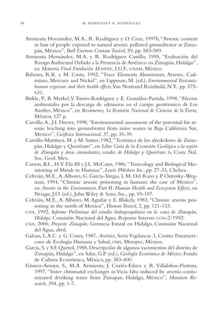 AMC Ag04ZimapánHg.

96

16/4/94

11:39 am

Page 96

M. ARMIENTA Y R. RODRÍGUEZ

Armienta Hernández, M.A., R. Rodríguez y O. Cruz, 1997b, “Arsenic content
in hair of people exposed to natural arsenic polluted groundwater at Zimapán, México”, Bull Environ Contam Toxicol, 59, pp. 583-589.
Armienta Hernández, M.A. y R. Rodríguez Castillo, 1995, “Evaluación del
Riesgo Ambiental Debido a la Presencia de Arsénico en Zimapán, Hidalgo”,
en Memoria Final Fundación MAPFRE, I.G.F., UNAM, México.
Bahmra, R.K. y M. Costa, 1992, “Trace Elements Aluminium, Arsenic, Cadmium, Mercury and Nickel”, en Lippman, M. (ed.), Environmental Toxicants:
human exposure and their health effects,Van Nostrand Reinhold, N.Y., pp. 575631.
Birkle, P., B. Merkel,V. Torres-Rodríguez y E. González-Partida, 1998, “Efectos
ambientales por la descarga de salmueras en el campo geotérmico de Los
Azufres, México”, en Resúmenes, 1a Reunión Nacional de Ciencias de la Tierra,
México, 127 p.
Carrillo, A., J.I. Drever, 1998,“Environmental assessment of the potential for arsenic leaching into groundwater from mine wastes in Baja California Sur,
Mexico”, Geofísica Internacional, 37, pp. 35-39.
Carrillo-Martínez, M. y M. Sutter, 1982,“Tectónica de los alrededores de Zimapán, Hidalgo y Querétaro”, en Libro Guía de la Excursión Geológica a la región
de Zimapán y áreas circundantes, estados de Hidalgo y Querétaro, 6, Conv. Nal.
Soc. Geol. Mex.
Carson, B.L., H.V. Elis III y J.L. McCann, 1986,“Toxicology and Biological Monitoring of Metals in Humnas”, Lewis Pblishers Inc., pp. 27-33, Chelsea.
Cebrián, M.E., A. Albores, G. García-Vargas, L.M. Del Razo y P. Ostrosky-Wegman, 1994, “Chronic arsenic poisoning in humans: the case of Mexico”,
en Arsenic in the Environment, Part II: Human Health and Ecosystem Effects, en
Nriagu, J.O. (ed.), John Wiley & Sons, Inc., pp. 93-107.
Cebrián, M.E., A. Albores, M. Aguilar y E. Blakely, 1983, “Chronic arsenic poisoning in the north of Mexico”, Human Toxicol, 2, pp. 121-133.
CNA, 1992, Informe Preliminar del estudio hidrogeoquímico en la zona de Zimapán,
Hidalgo, Comisión Nacional del Agua. Reporte Interno COA-2/1992.
CNA, 2000, Proyecto Zimapán, Gerencia Estatal en Hidalgo, Comisión Nacional
del Agua, abril.
Galvao, L.A.C. y G. Corey, 1987, Arsénico, Serie Vigilancia 3, Centro Panamericano de Ecología Humana y Salud, OMS, Metepec, México.
García, S. y S.F. Querol, 1988, Descripción de algunos yacimientos del distrito de
Zimapán, Hidalgo”, en Salas, G.P. (ed.), Geología Económica de México, Fondo
de Cultura Económica, México, pp. 383-400.
Gómez-Arroyo, S., M.A. Armienta, J. Cortés-Eslava y R. Villalobos-Pietrini,
1997, “Sister chromatid exchanges in Vicia faba induced by arsenic-contaminated drinking water from Zimapan, Hidalgo, México”, Mutation Research, 394, pp. 1-7.

 