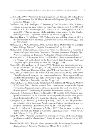 AMC Ag04ZimapánHg.

16/4/94

11:39 am

Page 97

CONTAMINACIÓN POR ARSÉNICO EN EL AGUA SUBTERRÁNEA DE ZIMAPÁN, HGO.

Gorby, M.S., 1994, “Arsenic in human medicine”, en Nriagu, J.O. (ed.), Arsenic
in the Environment, Part II: Human Health and Ecosystem Effects, John Wiley &
Sons, Inc, NY, pp. 1-16.
Gutiérrez, P.A., R.E. Rodríguez, G. Romero y G.A.Velázquez, 1996, “Eliminación de arsénico en agua potable de pozos”, en Actas INAGEQ 2, pp. 319-332.
Herrera, M.T.A., I.F. Montenegro, P.R. Navar, I.R.M. Domínguez y R.T.Vázquez, 2001,“Arsenic content of the drinking water sources for the Guadiana Valley, México”, Ingeniería Hidráulica en México, 16, pp. 63-70.
Manning, B.A. y N. Goldberg, 1997,“Adsorption and stability of arsenic (III) at
the clay mineral-water interface”, Enviromental Science and Technology, 31 (7),
pp. 2005-2011.
Méndez, M. y M.A. Armienta, 2003, “Arsenic Phase Distribution in Zimapán
Mine Tailings, México”, Geofísica Internacional, 42, pp. 131-140.
Morales, C.F., 1995, Coagulación con Sales de Hierro y su Eficiencia en la Remoción de
Arsénico del Agua Subterránea Destinada al Consumo Humano en Zimapán, Hgo.,
Proyecto Terminal en Ingeniería Ambiental, UAM Azcapotzalco, febrero.
Morton,W.E. y D.A. Dunnette, 1994,“Health effects of environmental arsenic”,
en Nriagu, J.O. (ed.), Arsenic in the Environment, Part II: Human Health and
Ecosystem Effects, John Wiley & Sons, Inc, NY, pp. 17-34.
Naqvi, S.M., Ch.Vaishnavi y H. Singh, 1994, “Toxicity and metabolism of arsenic in vertebrates”, en Nriagu, J.O. (ed.), Arsenic in the Environment, Part II:
Human Health and Ecosystem Effects, John Wiley & Sons, Inc, NY, pp. 55-91.
NOM, 2000, Modificación a la Norma Oficial Mexicana NOM-127-SSA1-1994,
“Salud Ambiental. agua para uso y consumo humano. Límites permisibles de
calidad y tratamientos a que debe someterse el agua para su potabilización”,
Diario Oficial de la Federación, octubre 20, pp. 1-8.
Ongley, L.K., M.A.Armienta, K. Heggeman,A.S. Lathrop, H. Mango,W. Miller y
S. Pickelner, 2001,“Arsenic removal from contaminated water by the Soyatal
Formation, Zimapán District, Mexico a potential low-cost low-tech remediation system”, Geochemistry: Exploration, Environment, Analysis, 1, pp. 23-31.
Quinto, A., E. Santoyo, E.Torres, E. González y D. Castillo, 1995, “Estudio geoquímico-ambiental de los efluentes naturales producidos en la zona geotérmica de Acoculco, Puebla”, Ingeniería Hidráulica en México, X, pp. 21-27.
Rodríguez, R., A. Armienta, J. Berlin y J.A. Mejía, 2002,“As and Pb groundwater pollution of the Salamanca Aquifer system. Origin, mobilization and restoration alternatives”, Red Book IAHS, pp. 561-565, Inglaterra.
Rosas, I., R. Belmont, A. Armienta y A. Baez, 1999, “Arsenic concentrations in
water, soil, milk and forage in Comarca Lagunera, Mexico”, Water, Air and
Soil Pollution, 112, pp. 133-149.
Sadiq, M., 1995, “Arsenic Chemistry in soils: an overview of thermodynamic
predictions and field observations”, Water, Air and Soil Pollution, 93, pp. 117136.
Simoneova,V.P., 1999,“Estudio piloto para remoción del arsénico, Estado de Hidalgo, México”, Ingeniería Hidráulica en México, XIV, pp. 65-77.

97

 