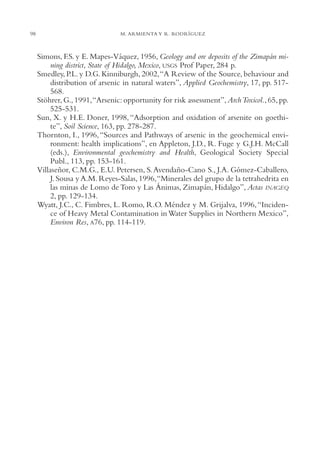 AMC Ag04ZimapánHg.

98

16/4/94

11:39 am

Page 98

M. ARMIENTA Y R. RODRÍGUEZ

Simons, F.S. y E. Mapes-Váquez, 1956, Geology and ore deposits of the Zimapán mining district, State of Hidalgo, Mexico, USGS Prof Paper, 284 p.
Smedley, P.L. y D.G. Kinniburgh, 2002,“A Review of the Source, behaviour and
distribution of arsenic in natural waters”, Applied Geochemistry, 17, pp. 517568.
Stöhrer, G., 1991,“Arsenic: opportunity for risk assessment”, Arch Toxicol., 65, pp.
525-531.
Sun, X. y H.E. Doner, 1998, “Adsorption and oxidation of arsenite on goethite”, Soil Science, 163, pp. 278-287.
Thornton, I., 1996, “Sources and Pathways of arsenic in the geochemical environment: health implications”, en Appleton, J.D., R. Fuge y G.J.H. McCall
(eds.), Environmental geochemistry and Health, Geological Society Special
Publ., 113, pp. 153-161.
Villaseñor, C.M.G., E.U. Petersen, S. Avendaño-Cano S., J.A. Gómez-Caballero,
J. Sousa y A.M. Reyes-Salas, 1996,“Minerales del grupo de la tetrahedrita en
las minas de Lomo de Toro y Las Ánimas, Zimapán, Hidalgo”, Actas INAGEQ
2, pp. 129-134.
Wyatt, J.C., C. Fimbres, L. Romo, R.O. Méndez y M. Grijalva, 1996, “Incidence of Heavy Metal Contamination in Water Supplies in Northern Mexico”,
Environ Res, A76, pp. 114-119.

 