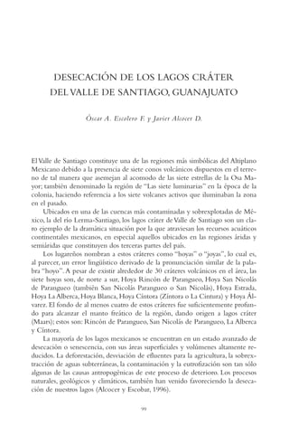 AMC Ag05 V.Santiago

16/4/94

11:40 am

Page 99

DESECACIÓN DE LOS LAGOS CRÁTER
DEL VALLE DE SANTIAGO, GUANAJUATO
Óscar A. Escolero F. y Javier Alcocer D.

El Valle de Santiago constituye una de las regiones más simbólicas del Altiplano
Mexicano debido a la presencia de siete conos volcánicos dispuestos en el terreno de tal manera que asemejan al acomodo de las siete estrellas de la Osa Mayor; también denominado la región de “Las siete luminarias” en la época de la
colonia, haciendo referencia a los siete volcanes activos que iluminaban la zona
en el pasado.
Ubicados en una de las cuencas más contaminadas y sobrexplotadas de México, la del río Lerma-Santiago, los lagos cráter de Valle de Santiago son un claro ejemplo de la dramática situación por la que atraviesan los recursos acuáticos
continentales mexicanos, en especial aquellos ubicados en las regiones áridas y
semiáridas que constituyen dos terceras partes del país.
Los lugareños nombran a estos cráteres como “hoyas” o “joyas”, lo cual es,
al parecer, un error lingüístico derivado de la pronunciación similar de la palabra “hoyo”. A pesar de existir alrededor de 30 cráteres volcánicos en el área, las
siete hoyas son, de norte a sur, Hoya Rincón de Parangueo, Hoya San Nicolás
de Parangueo (también San Nicolás Parangueo o San Nicolás), Hoya Estrada,
Hoya La Alberca, Hoya Blanca, Hoya Cíntora (Zíntora o La Cintura) y Hoya Álvarez. El fondo de al menos cuatro de estos cráteres fue suficientemente profundo para alcanzar el manto freático de la región, dando origen a lagos cráter
(Maars); estos son: Rincón de Parangueo, San Nicolás de Parangueo, La Alberca
y Cíntora.
La mayoría de los lagos mexicanos se encuentran en un estado avanzado de
desecación o senescencia, con sus áreas superficiales y volúmenes altamente reducidos. La deforestación, desviación de efluentes para la agricultura, la sobrextracción de aguas subterráneas, la contaminación y la eutrofización son tan sólo
algunas de las causas antropogénicas de este proceso de deterioro. Los procesos
naturales, geológicos y climáticos, también han venido favoreciendo la desecación de nuestros lagos (Alcocer y Escobar, 1996).
99

 